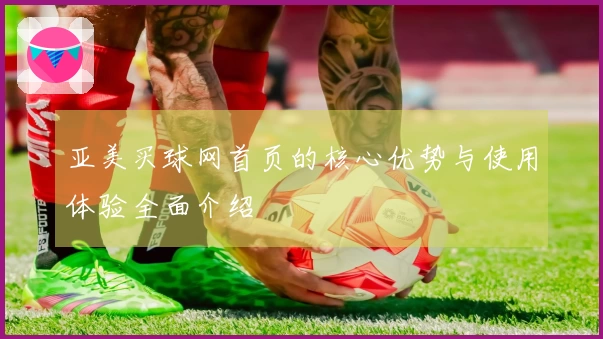 亚美买球网首页的核心优势与使用体验全面介绍